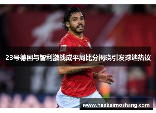23号德国与智利激战成平局比分揭晓引发球迷热议